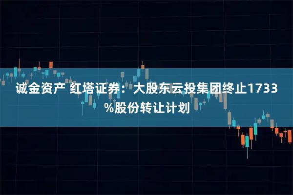 诚金资产 红塔证券：大股东云投集团终止1733%股份转让计划