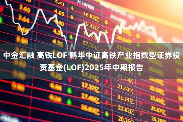 中金汇融 高铁LOF 鹏华中证高铁产业指数型证券投资基金(LOF)2025年中期报告