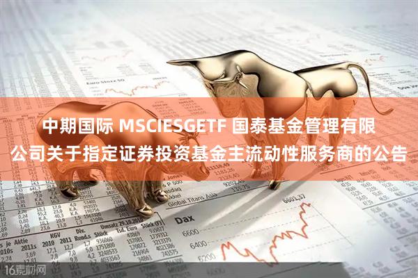 中期国际 MSCIESGETF 国泰基金管理有限公司关于指定证券投资基金主流动性服务商的公告
