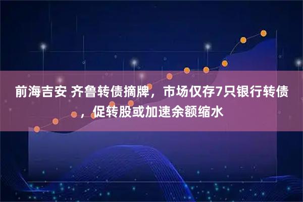 前海吉安 齐鲁转债摘牌，市场仅存7只银行转债，促转股或加速余额缩水