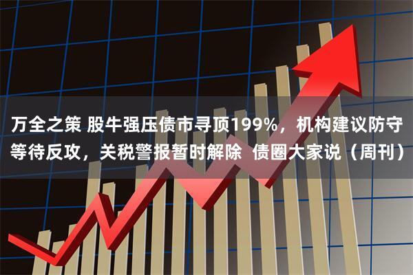 万全之策 股牛强压债市寻顶199%，机构建议防守等待反攻，关税警报暂时解除  债圈大家说（周刊）