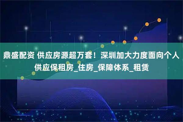 鼎盛配资 供应房源超万套！深圳加大力度面向个人供应保租房_住房_保障体系_租赁