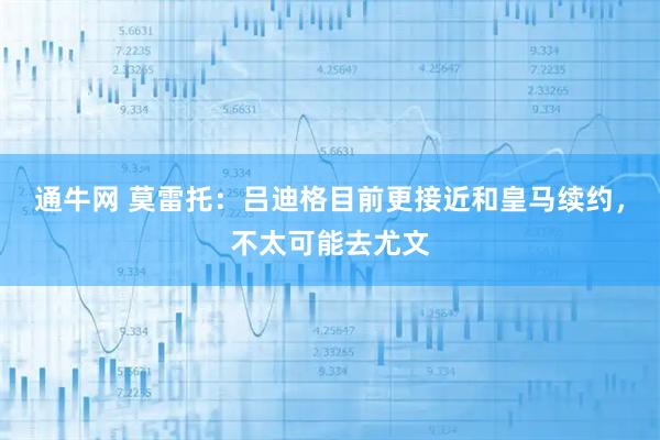 通牛网 莫雷托：吕迪格目前更接近和皇马续约，不太可能去尤文