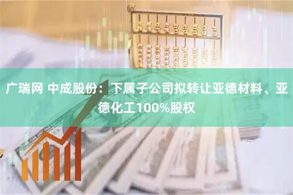 广瑞网 中成股份：下属子公司拟转让亚德材料、亚德化工100%股权