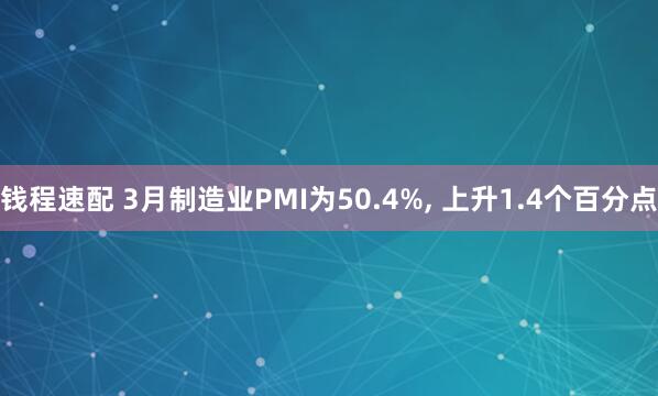 钱程速配 3月制造业PMI为50.4%, 上升1.4个百分点