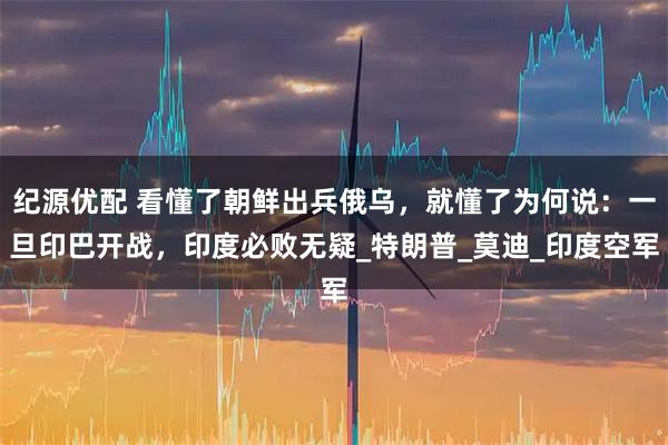 纪源优配 看懂了朝鲜出兵俄乌，就懂了为何说：一旦印巴开战，印度必败无疑_特朗普_莫迪_印度空军