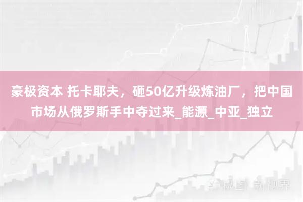 豪极资本 托卡耶夫，砸50亿升级炼油厂，把中国市场从俄罗斯手中夺过来_能源_中亚_独立