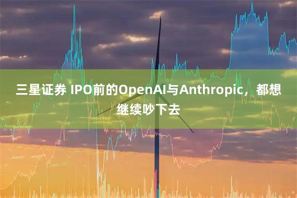 三星证券 IPO前的OpenAI与Anthropic，都想继续吵下去