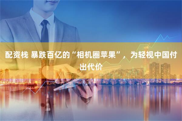 配资栈 暴跌百亿的“相机圈苹果”，为轻视中国付出代价