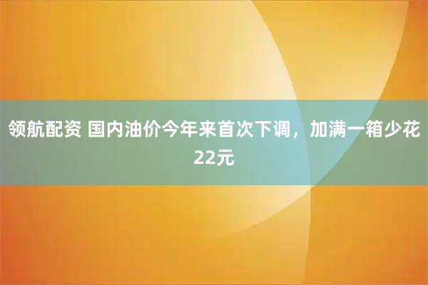 领航配资 国内油价今年来首次下调，加满一箱少花22元
