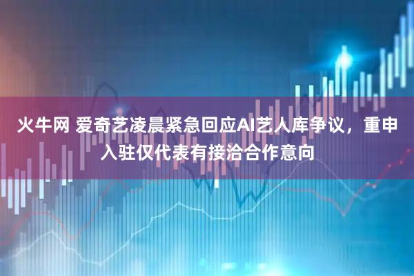 火牛网 爱奇艺凌晨紧急回应AI艺人库争议，重申入驻仅代表有接洽合作意向