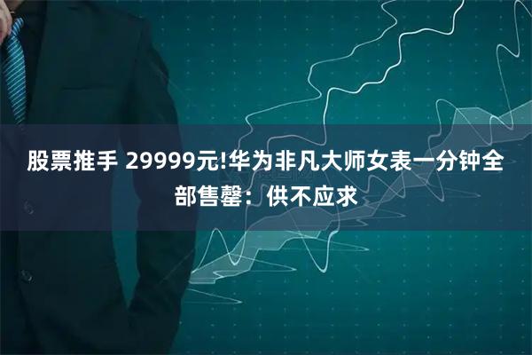 股票推手 29999元!华为非凡大师女表一分钟全部售罄：供不应求