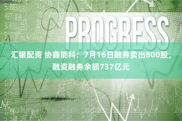 汇银配资 协鑫能科：7月16日融券卖出800股，融资融券余额737亿元