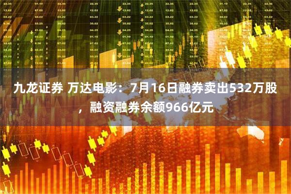 九龙证券 万达电影：7月16日融券卖出532万股，融资融券余额966亿元