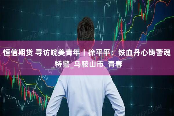 恒信期货 寻访皖美青年｜徐平平：铁血丹心铸警魂_特警_马鞍山市_青春