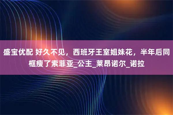 盛宝优配 好久不见，西班牙王室姐妹花，半年后同框瘦了索菲亚_公主_莱昂诺尔_诺拉
